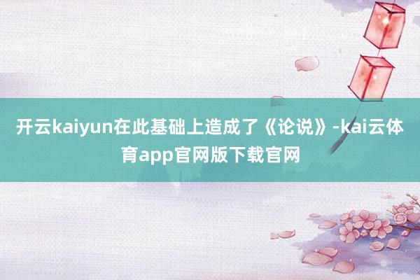 开云kaiyun在此基础上造成了《论说》-kai云体育app官网版下载官网