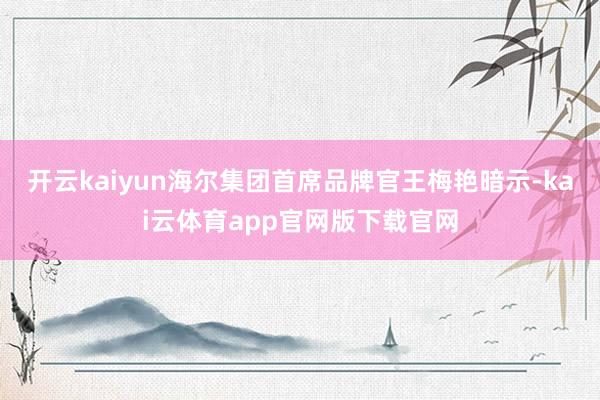 开云kaiyun海尔集团首席品牌官王梅艳暗示-kai云体育app官网版下载官网