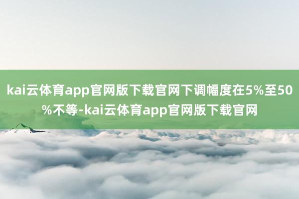 kai云体育app官网版下载官网下调幅度在5%至50%不等-kai云体育app官网版下载官网