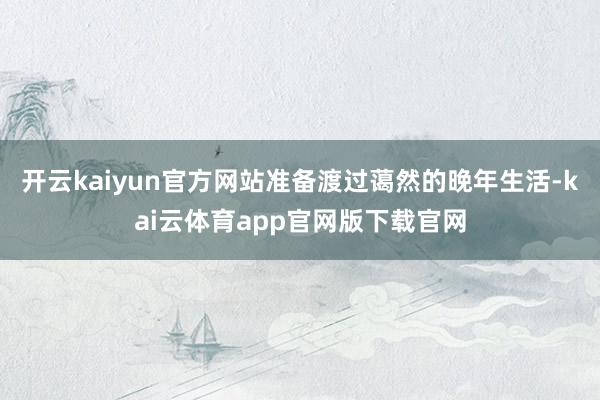 开云kaiyun官方网站准备渡过蔼然的晚年生活-kai云体育app官网版下载官网