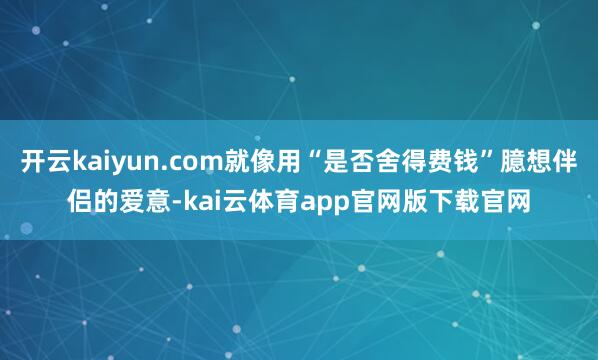 开云kaiyun.com就像用“是否舍得费钱”臆想伴侣的爱意-kai云体育app官网版下载官网