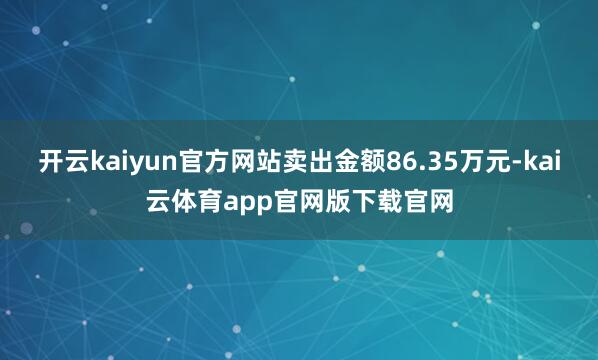 开云kaiyun官方网站卖出金额86.35万元-kai云体育app官网版下载官网