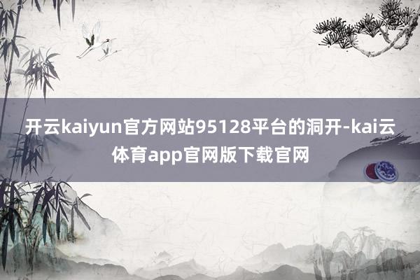 开云kaiyun官方网站95128平台的洞开-kai云体育app官网版下载官网