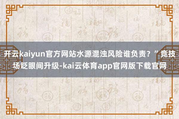 开云kaiyun官方网站水源混浊风险谁负责？”竞技场眨眼间升级-kai云体育app官网版下载官网