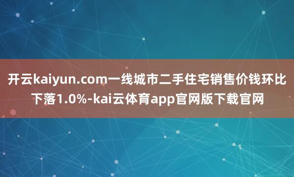 开云kaiyun.com一线城市二手住宅销售价钱环比下落1.0%-kai云体育app官网版下载官网
