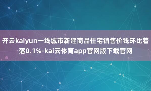 开云kaiyun一线城市新建商品住宅销售价钱环比着落0.1%-kai云体育app官网版下载官网