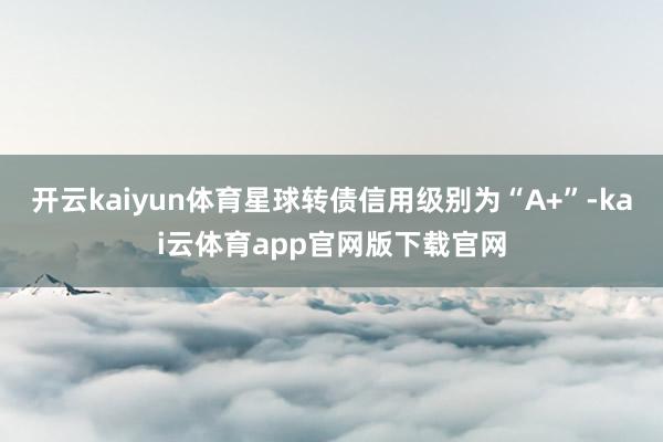 开云kaiyun体育星球转债信用级别为“A+”-kai云体育app官网版下载官网