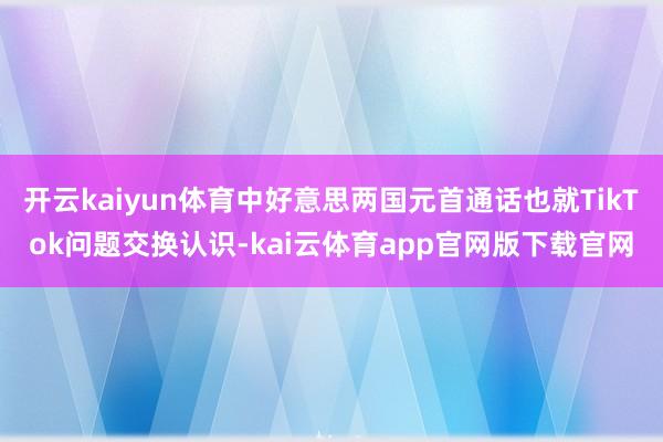 开云kaiyun体育中好意思两国元首通话也就TikTok问题交换认识-kai云体育app官网版下载官网