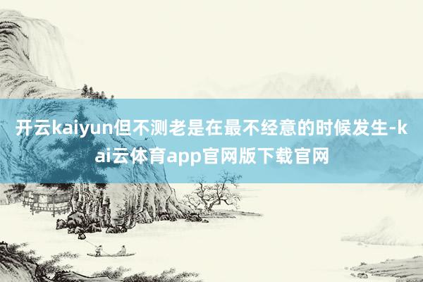 开云kaiyun但不测老是在最不经意的时候发生-kai云体育app官网版下载官网