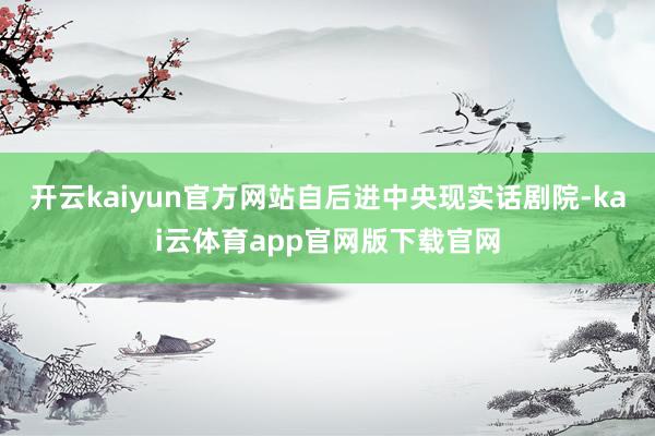 开云kaiyun官方网站自后进中央现实话剧院-kai云体育app官网版下载官网