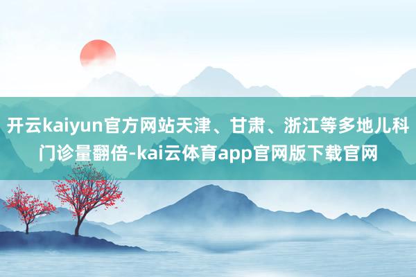 开云kaiyun官方网站天津、甘肃、浙江等多地儿科门诊量翻倍-kai云体育app官网版下载官网