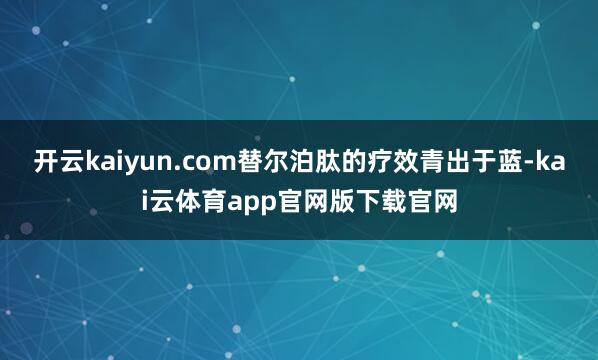 开云kaiyun.com替尔泊肽的疗效青出于蓝-kai云体育app官网版下载官网