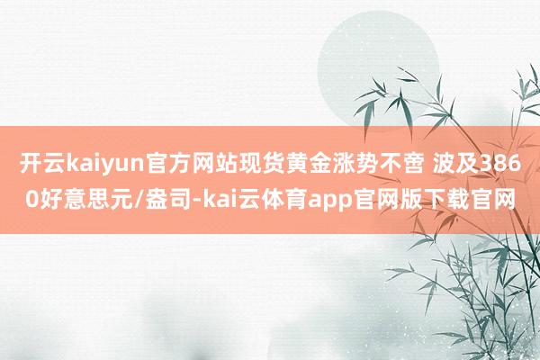 开云kaiyun官方网站现货黄金涨势不啻 波及3860好意思元/盎司-kai云体育app官网版下载官网