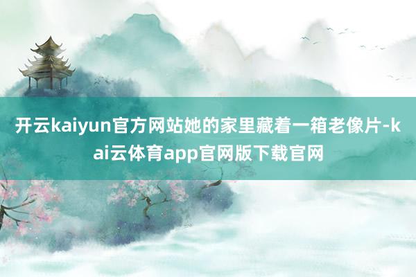 开云kaiyun官方网站她的家里藏着一箱老像片-kai云体育app官网版下载官网